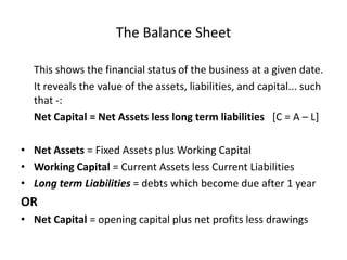 The Balance Sheet	This shows the financial status of the business at a given date.	It reveals the value of the assets, liabilities, and capital... such that -:Net Capital = Net Assets less long term liabilities   [C = A – L]Net Assets = Fixed Assets plus Working CapitalWorking Capital = Current Assets less Current LiabilitiesLong term Liabilities = debts which become due after 1 yearORNet Capital = opening capital plus net profits less drawings
