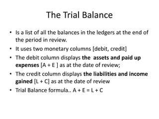 The Trial BalanceIs a list of all the balances in the ledgers at the end of the period in review.It uses two monetary columns [debit, credit]The debit column displays the  assets and paid up expenses [A + E ] as at the date of review;The credit column displays the liabilities and income gained [L + C] as at the date of reviewTrial Balance formula.. A + E = L + C