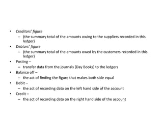 Creditors’ figure(the summary total of the amounts owing to the suppliers recorded in this ledger)Debtors’ figure(the summary total of the amounts owed by the customers recorded in this ledger)Posting – transfer data from the journals [Day Books] to the ledgersBalance off – the act of finding the figure that makes both side equalDebit – the act of recording data on the left hand side of the accountCredit – the act of recording data on the right hand side of the account