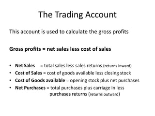 The Trading AccountThis account is used to calculate the gross profitsGross profits = net sales less cost of salesNet Sales 	= total sales less sales returns (returns inward)Cost of Sales = cost of goods available less closing stockCost of Goods available = opening stock plus net purchasesNet Purchases = total purchases plus carriage in less 			        purchases returns (returns outward)