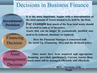 1515
Decisions in Business Finance
Investment
Decision
Financing
Decision
Asset
Management
Decision
It is the most important, begins with a determination of
the total amount of Assets needed to be held by the firm.
For example how much of the firm total assets should
be devoted to cash or to inventory.
Assets that can no longer be economically justified may
need to be reduced, eliminate or replaced.
Here the Financial Manager is concerned with
the mark Up. (Financing Mix) and the dividend policy.
Once assets have been acquired and appropriate
financing provided, (particularly Current Assets) these
assets must still be managed efficiently and effectively.
HCC… University of theHCC… University of the
PunjabPunjab
 