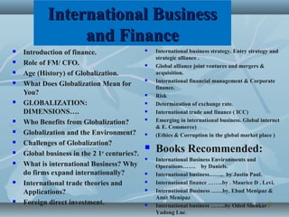 International BusinessInternational Business
and Financeand Finance
 Introduction of finance.
 Role of FM/ CFO.
 Age (History) of Globalization.
 What Does Globalization Mean for
You?
 GLOBALIZATION:
DIMENSIONS….
 Who Benefits from Globalization?
 Globalization and the Environment?
 Challenges of Globalization?
 Global business in the 2 1st
centuries?.
 What is international Business? Why
do firms expand internationally?
 International trade theories and
Applications?
 Foreign direct investment. 22
 International business strategy. Entry strategy and
strategic alliance .
 Global alliance joint ventures and mergers &
acquisition.
 International financial management & Corporate
finance.
 Risk
 Determination of exchange rate.
 International trade and finance ( ICC)
 Emerging in international business. Global internet
& E. Commerce)
 (Ethics & Corruption in the global market place )
 Books Recommended:
 International Business Environments and
Operations……. by Daniels.
 International business…….. by Justin Paul.
 International finance ……..by . Maurice D . Levi.
 International Business ……by. Ehud Menipaz &
Amit Menipaz
 International business ……..by Oded Shenkar /
Yadong Luc.
 