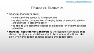 Finance vs. Economics
Definition and Scope of Finance
 Financial managers must
• understand the economic framework and
• be alert to the consequences of varying levels of economic activity
and changes in economic policy.
• be able to use economic theories as guidelines for efficient business
operation.
 Marginal cost–benefit analysis is the economic principle that
states that financial decisions should be made and actions taken
only when the added benefits exceed the added costs.
 
