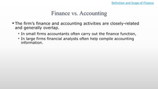 Finance vs. Accounting
Definition and Scope of Finance
 The firm’s finance and accounting activities are closely-related
and generally overlap.
• In small firms accountants often carry out the finance function,
• In large firms financial analysts often help compile accounting
information.
 