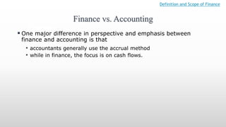 Finance vs. Accounting
Definition and Scope of Finance
 One major difference in perspective and emphasis between
finance and accounting is that
• accountants generally use the accrual method
• while in finance, the focus is on cash flows.
 
