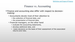 Finance vs. Accounting
Definition and Scope of Finance
 Finance and accounting also differ with respect to decision-
making:
• Accountants devote most of their attention to
 the collection of financial data, and
 the presentation of financial data.
• Financial managers, on the other hand
 evaluate the accounting statements,
 develop additional data, and
 make decisions on the basis of their assessment of the associated
returns and risks.
 