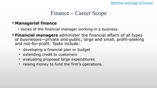 Finance – Career Scope
Definition and Scope of Finance
 Managerial finance
• duties of the financial manager working in a business.
 Financial managers administer the financial affairs of all types
of businesses—private and public, large and small, profit-seeking
and not-for-profit. Tasks include:
• developing a financial plan or budget
• extending credit to customers
• evaluating proposed large expenditures
• raising money to fund the firm’s operations.
 