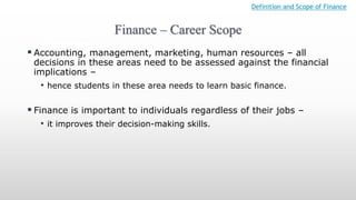 Finance – Career Scope
Definition and Scope of Finance
 Accounting, management, marketing, human resources – all
decisions in these areas need to be assessed against the financial
implications –
• hence students in these area needs to learn basic finance.
 Finance is important to individuals regardless of their jobs –
• it improves their decision-making skills.
 