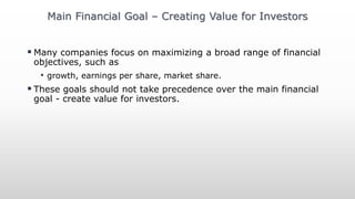  Many companies focus on maximizing a broad range of financial
objectives, such as
• growth, earnings per share, market share.
 These goals should not take precedence over the main financial
goal - create value for investors.
Main Financial Goal – Creating Value for Investors
 