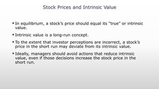  In equilibrium, a stock’s price should equal its “true” or intrinsic
value.
 Intrinsic value is a long-run concept.
 To the extent that investor perceptions are incorrect, a stock’s
price in the short run may deviate from its intrinsic value.
 Ideally, managers should avoid actions that reduce intrinsic
value, even if those decisions increase the stock price in the
short run.
Stock Prices and Intrinsic Value
 