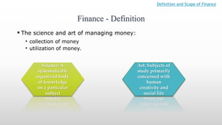  The science and art of managing money:
• collection of money
• utilization of money.
Finance - Definition
Science: A
systematically
organized body
of knowledge
on a particular
subject
Art: Subjects of
study primarily
concerned with
human
creativity and
social life
Definition and Scope of Finance
 