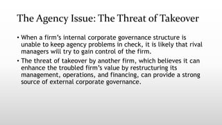The Agency Issue: The Threat of Takeover
• When a firm’s internal corporate governance structure is
unable to keep agency problems in check, it is likely that rival
managers will try to gain control of the firm.
• The threat of takeover by another firm, which believes it can
enhance the troubled firm’s value by restructuring its
management, operations, and financing, can provide a strong
source of external corporate governance.
 