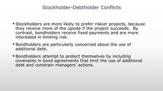  Stockholders are more likely to prefer riskier projects, because
they receive more of the upside if the project succeeds. By
contrast, bondholders receive fixed payments and are more
interested in limiting risk.
 Bondholders are particularly concerned about the use of
additional debt.
 Bondholders attempt to protect themselves by including
covenants in bond agreements that limit the use of additional
debt and constrain managers’ actions.
Stockholder-Debtholder Conflicts
 