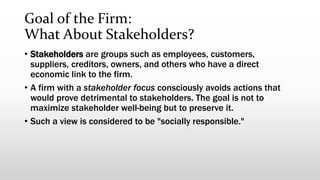 Goal of the Firm:
What About Stakeholders?
• Stakeholders are groups such as employees, customers,
suppliers, creditors, owners, and others who have a direct
economic link to the firm.
• A firm with a stakeholder focus consciously avoids actions that
would prove detrimental to stakeholders. The goal is not to
maximize stakeholder well-being but to preserve it.
• Such a view is considered to be "socially responsible."
 