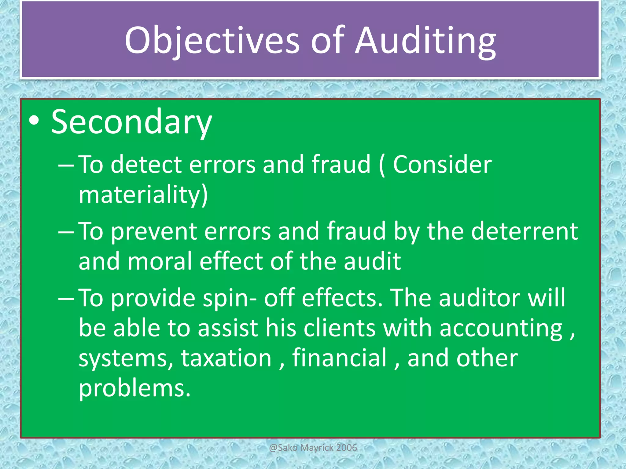 Objectives of Auditing
• Secondary
– To detect errors and fraud ( Consider
materiality)
– To prevent errors and fraud by the deterrent
and moral effect of the audit
– To provide spin- off effects. The auditor will
be able to assist his clients with accounting ,
systems, taxation , financial , and other
problems.
@Sako Mayrick 2006

 