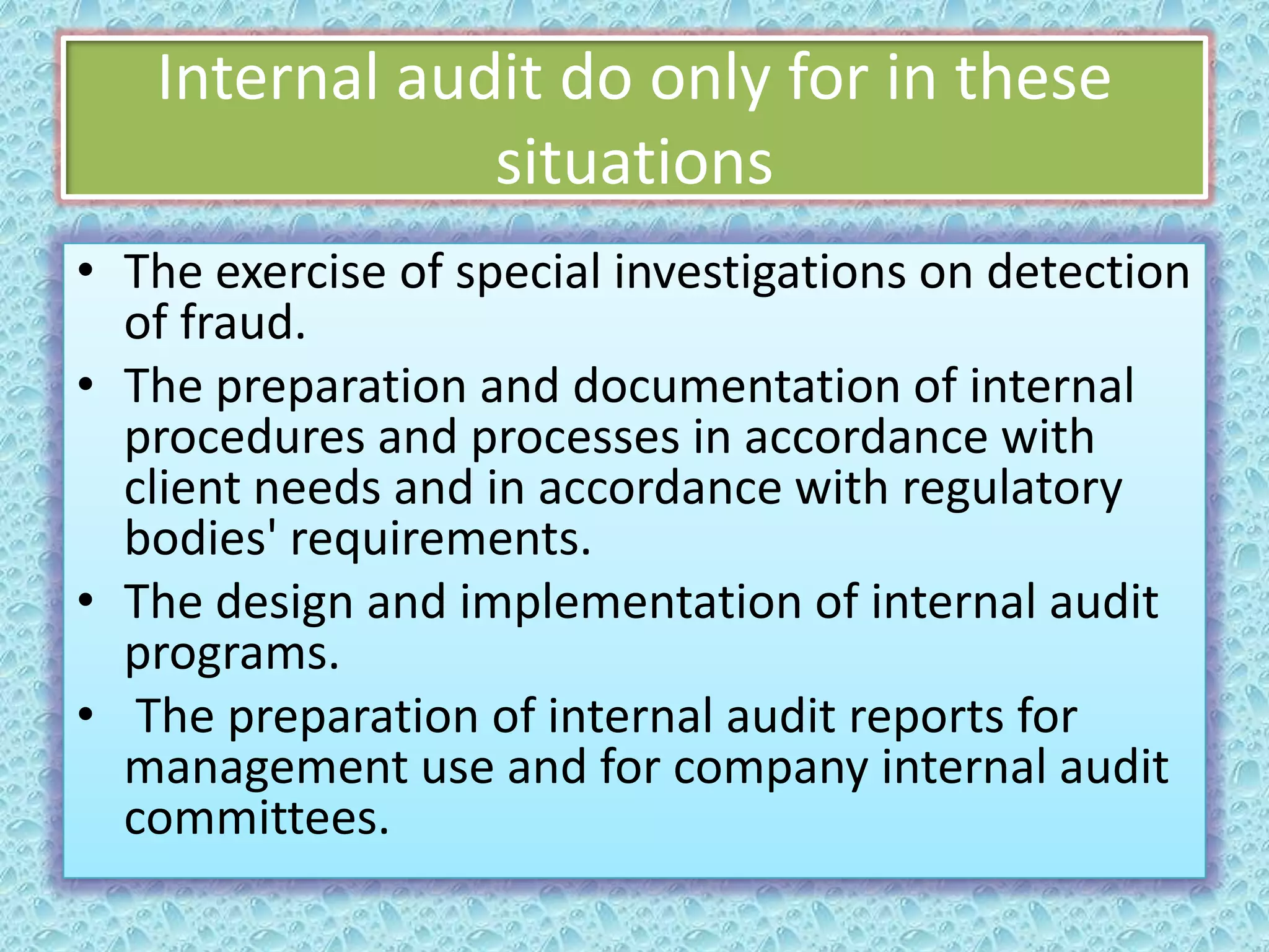 Internal audit do only for in these
situations
• The exercise of special investigations on detection
of fraud.
• The preparation and documentation of internal
procedures and processes in accordance with
client needs and in accordance with regulatory
bodies' requirements.
• The design and implementation of internal audit
programs.
• The preparation of internal audit reports for
management use and for company internal audit
committees.

 