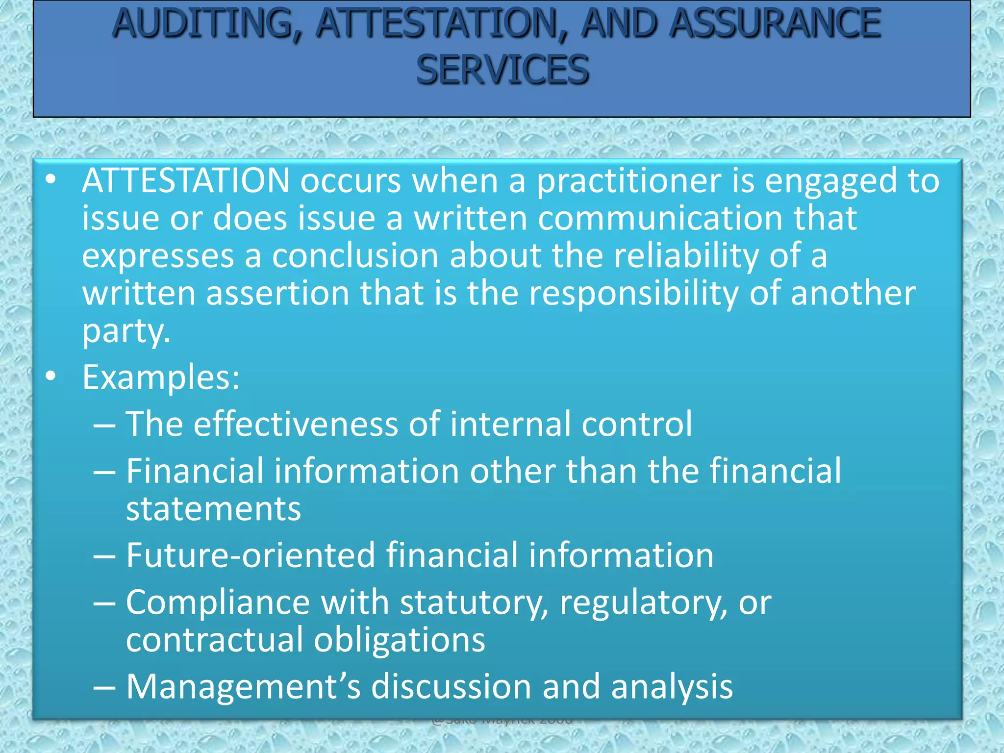AUDITING, ATTESTATION, AND ASSURANCE
SERVICES
• ATTESTATION occurs when a practitioner is engaged to
issue or does issue a written communication that
expresses a conclusion about the reliability of a
written assertion that is the responsibility of another
party.
• Examples:
– The effectiveness of internal control
– Financial information other than the financial
statements
– Future-oriented financial information
– Compliance with statutory, regulatory, or
contractual obligations
– Management’s discussion and analysis
@Sako Mayrick 2006

 