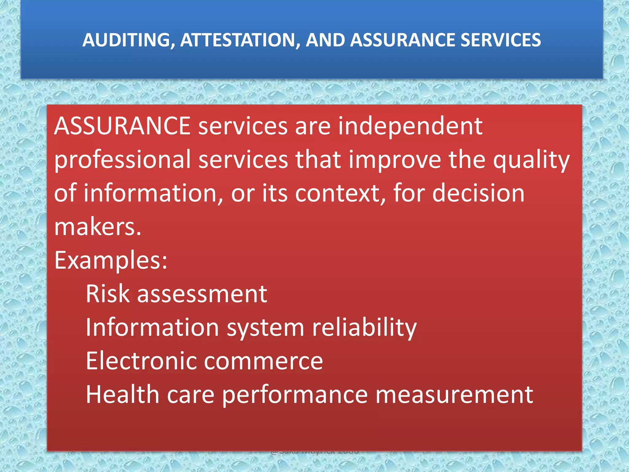 AUDITING, ATTESTATION, AND ASSURANCE SERVICES

ASSURANCE services are independent
professional services that improve the quality
of information, or its context, for decision
makers.
Examples:
Risk assessment
Information system reliability
Electronic commerce
Health care performance measurement
@Sako Mayrick 2006

 