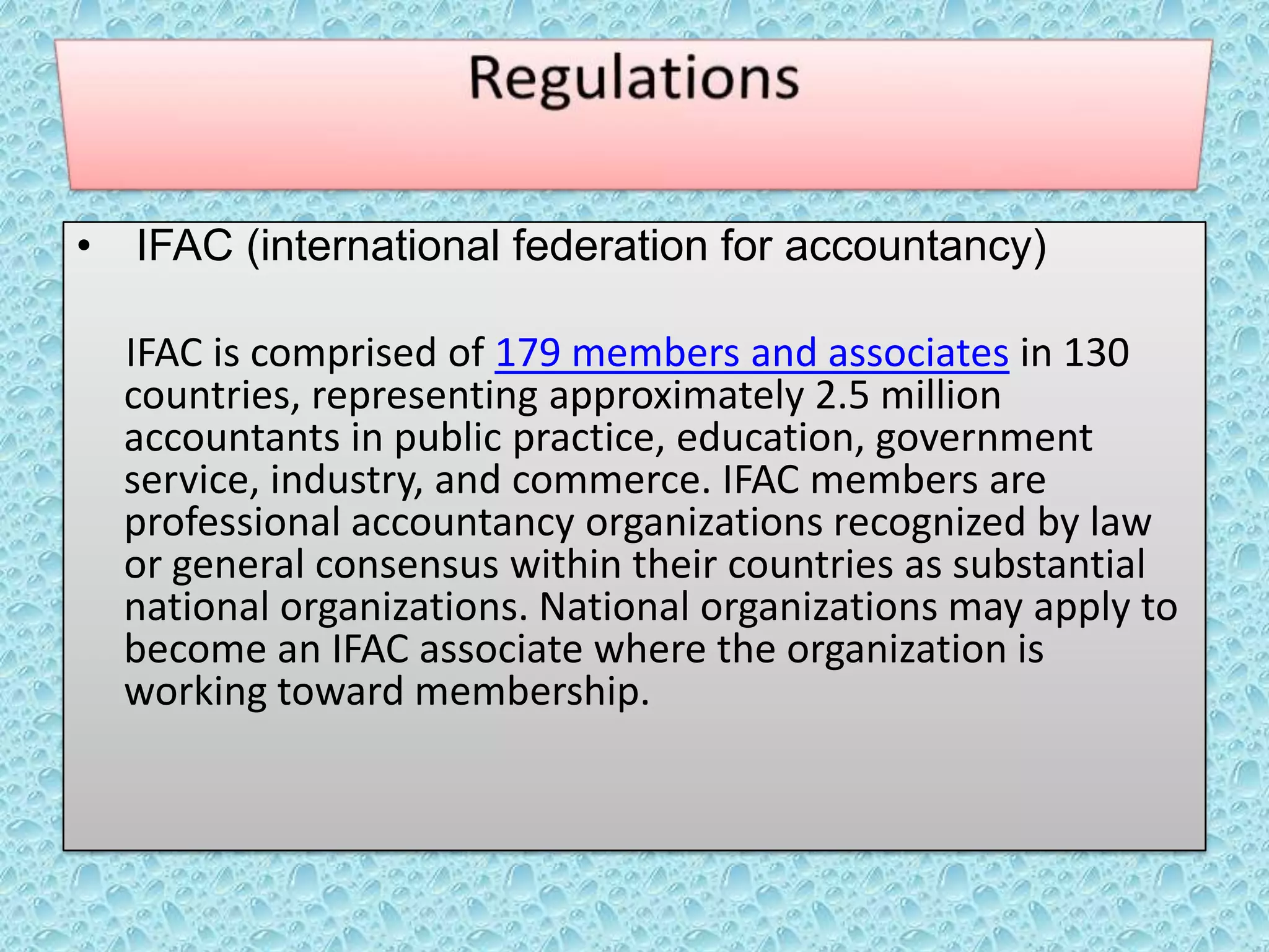 •

IFAC (international federation for accountancy)
IFAC is comprised of 179 members and associates in 130
countries, representing approximately 2.5 million
accountants in public practice, education, government
service, industry, and commerce. IFAC members are
professional accountancy organizations recognized by law
or general consensus within their countries as substantial
national organizations. National organizations may apply to
become an IFAC associate where the organization is
working toward membership.

 