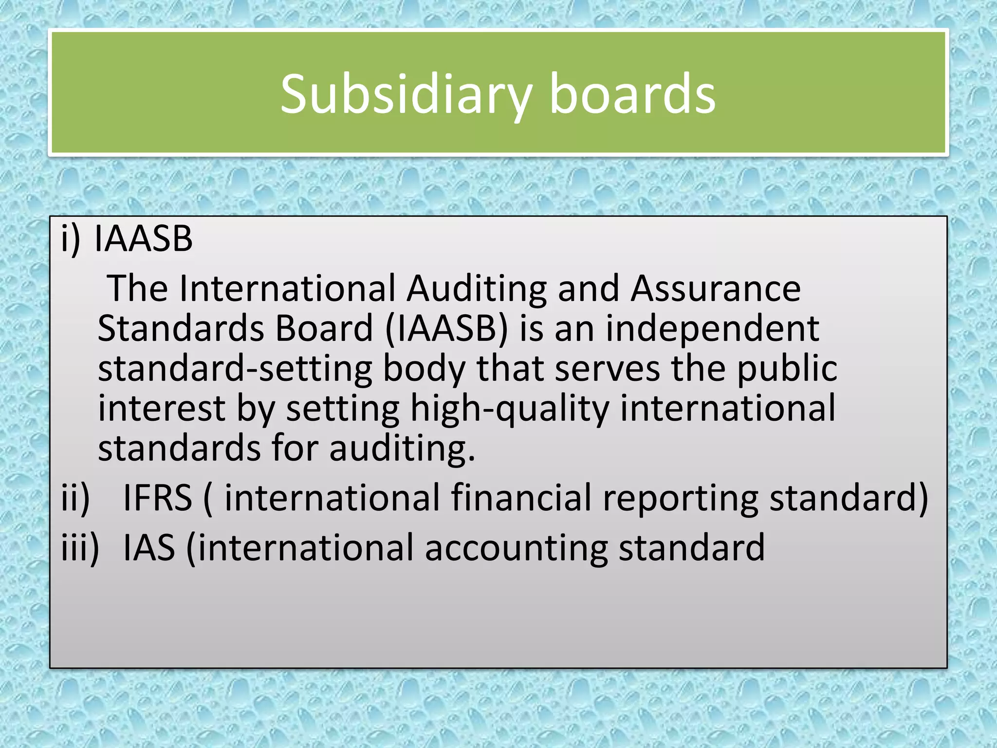 Subsidiary boards
i) IAASB
The International Auditing and Assurance
Standards Board (IAASB) is an independent
standard-setting body that serves the public
interest by setting high-quality international
standards for auditing.
ii) IFRS ( international financial reporting standard)
iii) IAS (international accounting standard

 