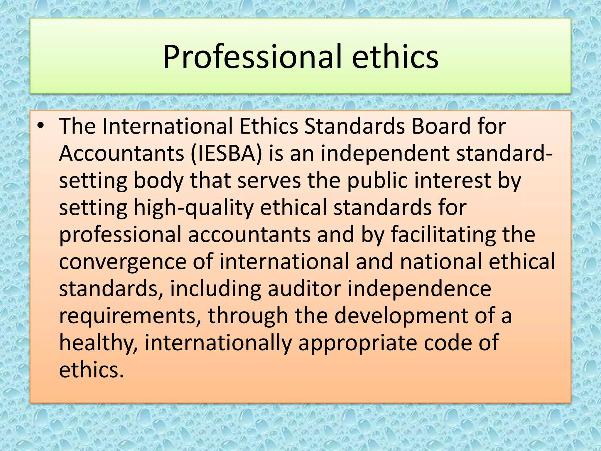 Professional ethics
• The International Ethics Standards Board for
Accountants (IESBA) is an independent standardsetting body that serves the public interest by
setting high-quality ethical standards for
professional accountants and by facilitating the
convergence of international and national ethical
standards, including auditor independence
requirements, through the development of a
healthy, internationally appropriate code of
ethics.

 