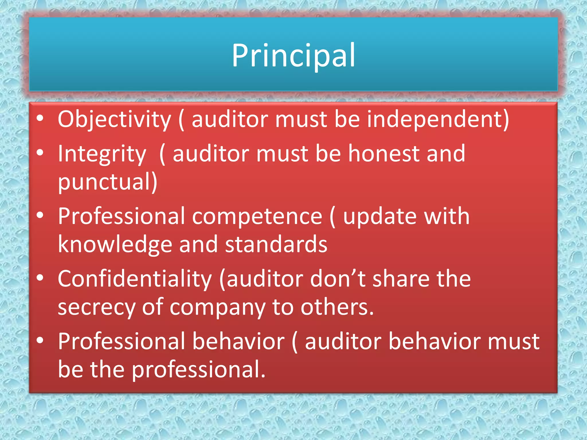 Principal
• Objectivity ( auditor must be independent)
• Integrity ( auditor must be honest and
punctual)
• Professional competence ( update with
knowledge and standards
• Confidentiality (auditor don’t share the
secrecy of company to others.
• Professional behavior ( auditor behavior must
be the professional.

 