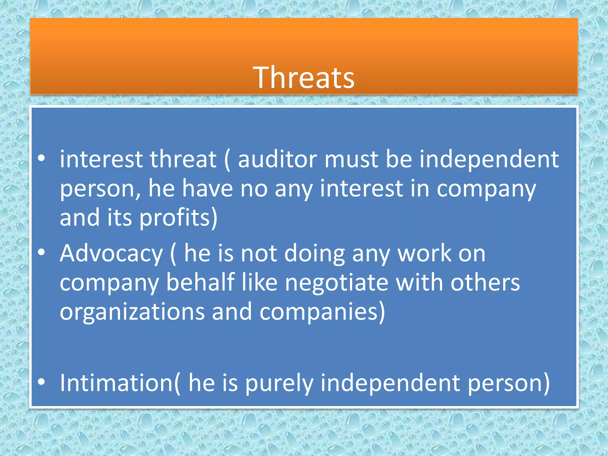 Threats
• interest threat ( auditor must be independent
person, he have no any interest in company
and its profits)
• Advocacy ( he is not doing any work on
company behalf like negotiate with others
organizations and companies)
• Intimation( he is purely independent person)

 