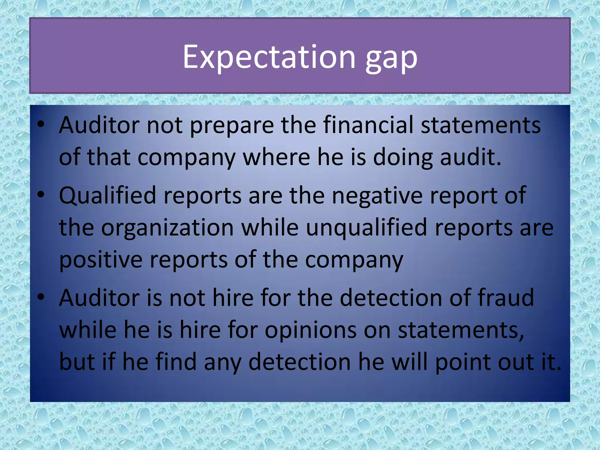 Expectation gap
• Auditor not prepare the financial statements
of that company where he is doing audit.
• Qualified reports are the negative report of
the organization while unqualified reports are
positive reports of the company
• Auditor is not hire for the detection of fraud
while he is hire for opinions on statements,
but if he find any detection he will point out it.

 