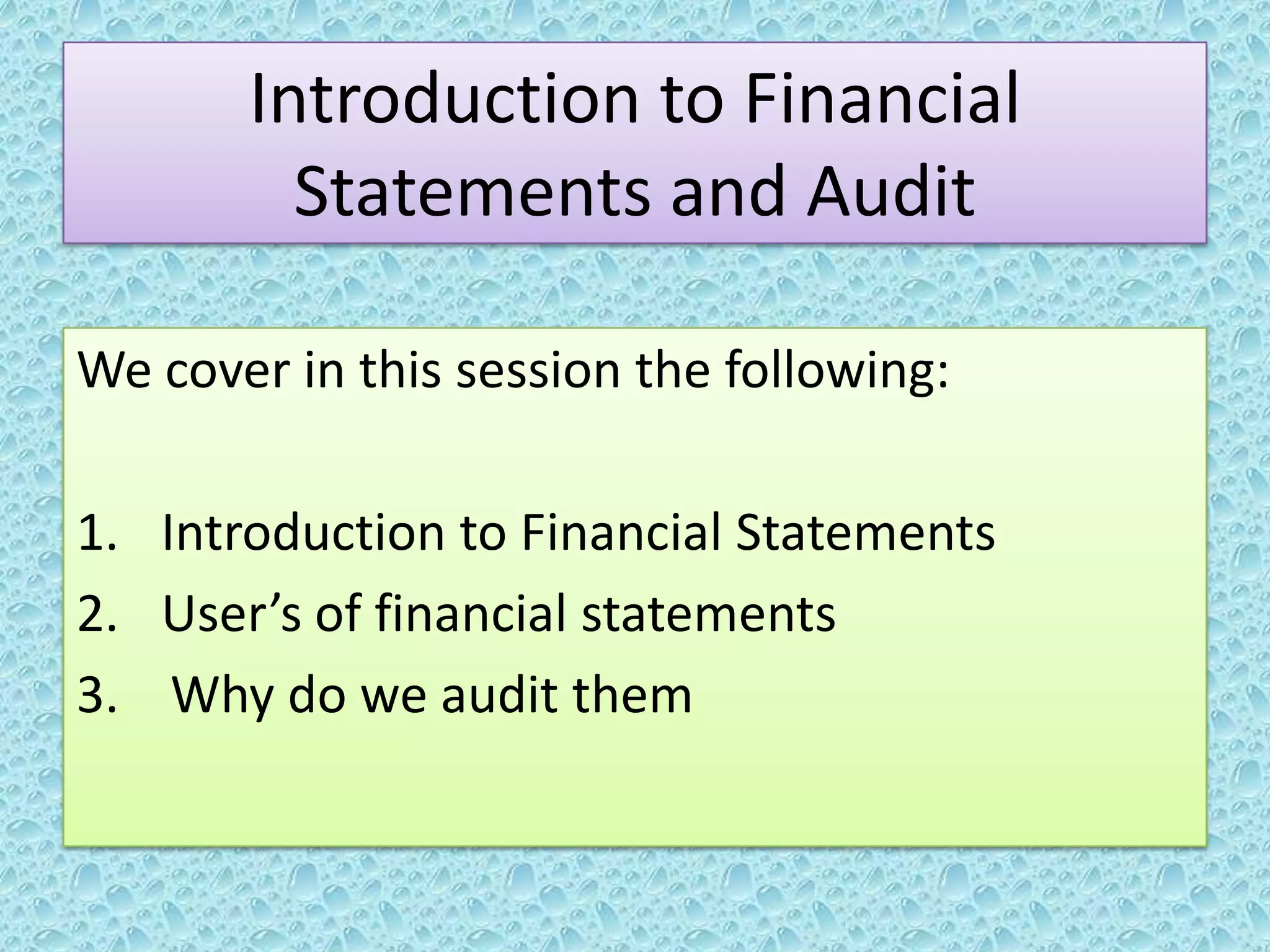Introduction to Financial
Statements and Audit
We cover in this session the following:

1. Introduction to Financial Statements
2. User’s of financial statements
3. Why do we audit them

 