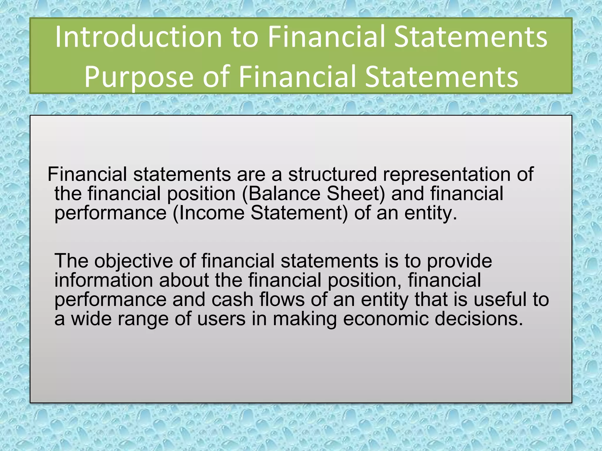 Introduction to Financial Statements
Purpose of Financial Statements
Financial statements are a structured representation of
the financial position (Balance Sheet) and financial
performance (Income Statement) of an entity.

The objective of financial statements is to provide
information about the financial position, financial
performance and cash flows of an entity that is useful to
a wide range of users in making economic decisions.

 