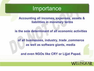 Importance
            Importance
  Accounting all incomes, expenses, assets &
         liabilities in monetary terms

is the sole determinant of all economic activities

  of all businesses, industry, trade ,commerce
         as well as software giants, media

    and even NGOs like CRY or Lijjat Papad.
 