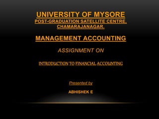 UNIVERSITY OF MYSORE
POST-GRADUATION SATELLITE CENTRE,
CHAMARAJANAGAR.
MANAGEMENT ACCOUNTING
ASSIGNMENT ON
INTRODUCTION TO FINANCIAL ACCOUNTING
Presented by
ABHISHEK E
 