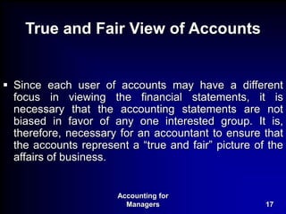 Accounting for
Managers 17
True and Fair View of Accounts
 Since each user of accounts may have a different
focus in viewing the financial statements, it is
necessary that the accounting statements are not
biased in favor of any one interested group. It is,
therefore, necessary for an accountant to ensure that
the accounts represent a “true and fair” picture of the
affairs of business.
 