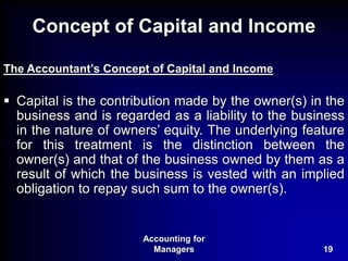 Accounting for
Managers 19
Concept of Capital and Income
The Accountant’s Concept of Capital and Income
 Capital is the contribution made by the owner(s) in the
business and is regarded as a liability to the business
in the nature of owners’ equity. The underlying feature
for this treatment is the distinction between the
owner(s) and that of the business owned by them as a
result of which the business is vested with an implied
obligation to repay such sum to the owner(s).
 