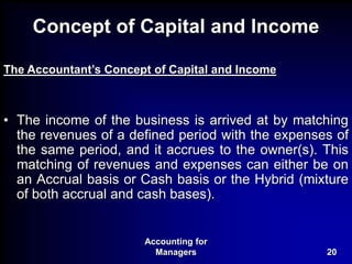 Accounting for
Managers 20
Concept of Capital and Income
The Accountant’s Concept of Capital and Income
• The income of the business is arrived at by matching
the revenues of a defined period with the expenses of
the same period, and it accrues to the owner(s). This
matching of revenues and expenses can either be on
an Accrual basis or Cash basis or the Hybrid (mixture
of both accrual and cash bases).
 