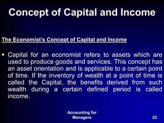 Accounting for
Managers 22
Concept of Capital and Income
The Economist’s Concept of Capital and Income
 Capital for an economist refers to assets which are
used to produce goods and services. This concept has
an asset orientation and is applicable to a certain point
of time. If the inventory of wealth at a point of time is
called the Capital, the benefits derived from such
wealth during a certain defined period is called
income.
 