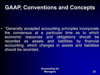 Accounting for
Managers 23
GAAP, Conventions and Concepts
• “Generally accepted accounting principles incorporate
the consensus at a particular time as to which
economic resources and obligations should be
recorded as assets and liabilities by financial
accounting, which changes in assets and liabilities
should be recorded.
 