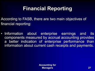 Accounting for
Managers 27
Financial Reporting
According to FASB, there are two main objectives of
financial reporting:
• Information about enterprise earnings and its
components measured by accrual accounting provides
a better indication of enterprise performance than
information about current cash receipts and payments.
 