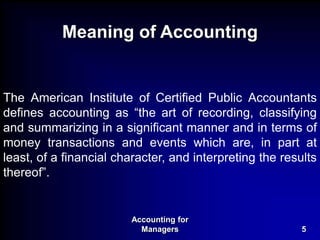 Accounting for
Managers 5
Meaning of Accounting
The American Institute of Certified Public Accountants
defines accounting as “the art of recording, classifying
and summarizing in a significant manner and in terms of
money transactions and events which are, in part at
least, of a financial character, and interpreting the results
thereof”.
 