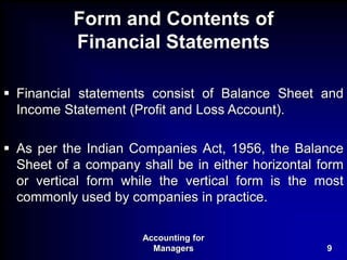 Accounting for
Managers 9
Form and Contents of
Financial Statements
 Financial statements consist of Balance Sheet and
Income Statement (Profit and Loss Account).
 As per the Indian Companies Act, 1956, the Balance
Sheet of a company shall be in either horizontal form
or vertical form while the vertical form is the most
commonly used by companies in practice.
 