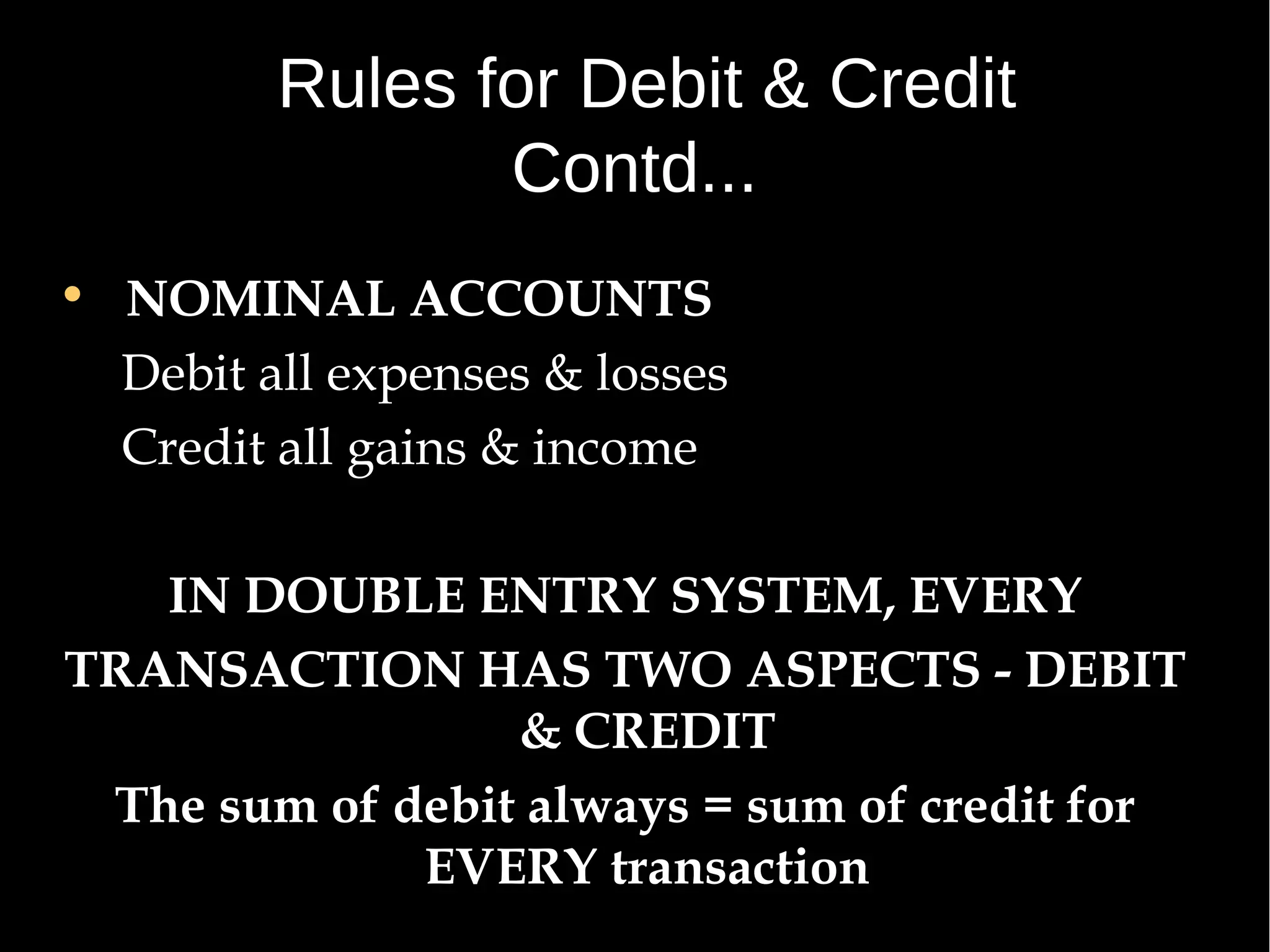 Rules for Debit & Credit
Contd...
• NOMINAL ACCOUNTS
Debit all expenses & losses
Credit all gains & income
IN DOUBLE ENTRY SYSTEM, EVERY
TRANSACTION HAS TWO ASPECTS - DEBIT
& CREDIT
The sum of debit always = sum of credit for
EVERY transaction

 