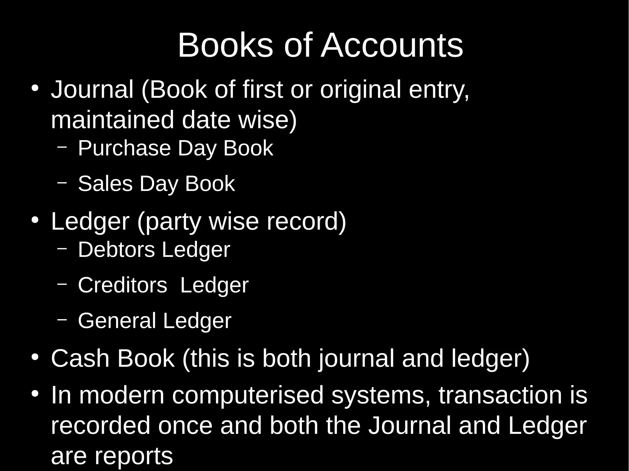 Books of Accounts
●

Journal (Book of first or original entry,
maintained date wise)
–
–

●

Purchase Day Book
Sales Day Book

Ledger (party wise record)
–
–

●

Creditors Ledger

–
●

Debtors Ledger
General Ledger

Cash Book (this is both journal and ledger)
In modern computerised systems, transaction is
recorded once and both the Journal and Ledger
are reports

 
