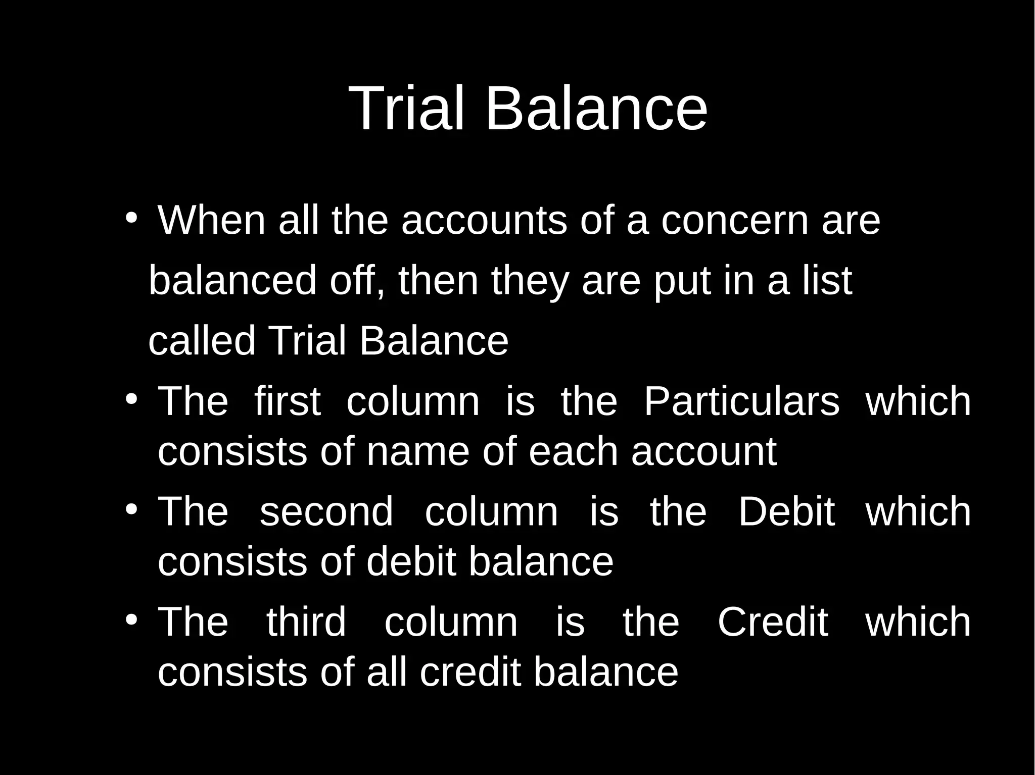 Trial Balance
When all the accounts of a concern are
balanced off, then they are put in a list
called Trial Balance
●
The first column is the Particulars which
consists of name of each account
●
The second column is the Debit which
consists of debit balance
●
The third column is the Credit which
consists of all credit balance
●

 