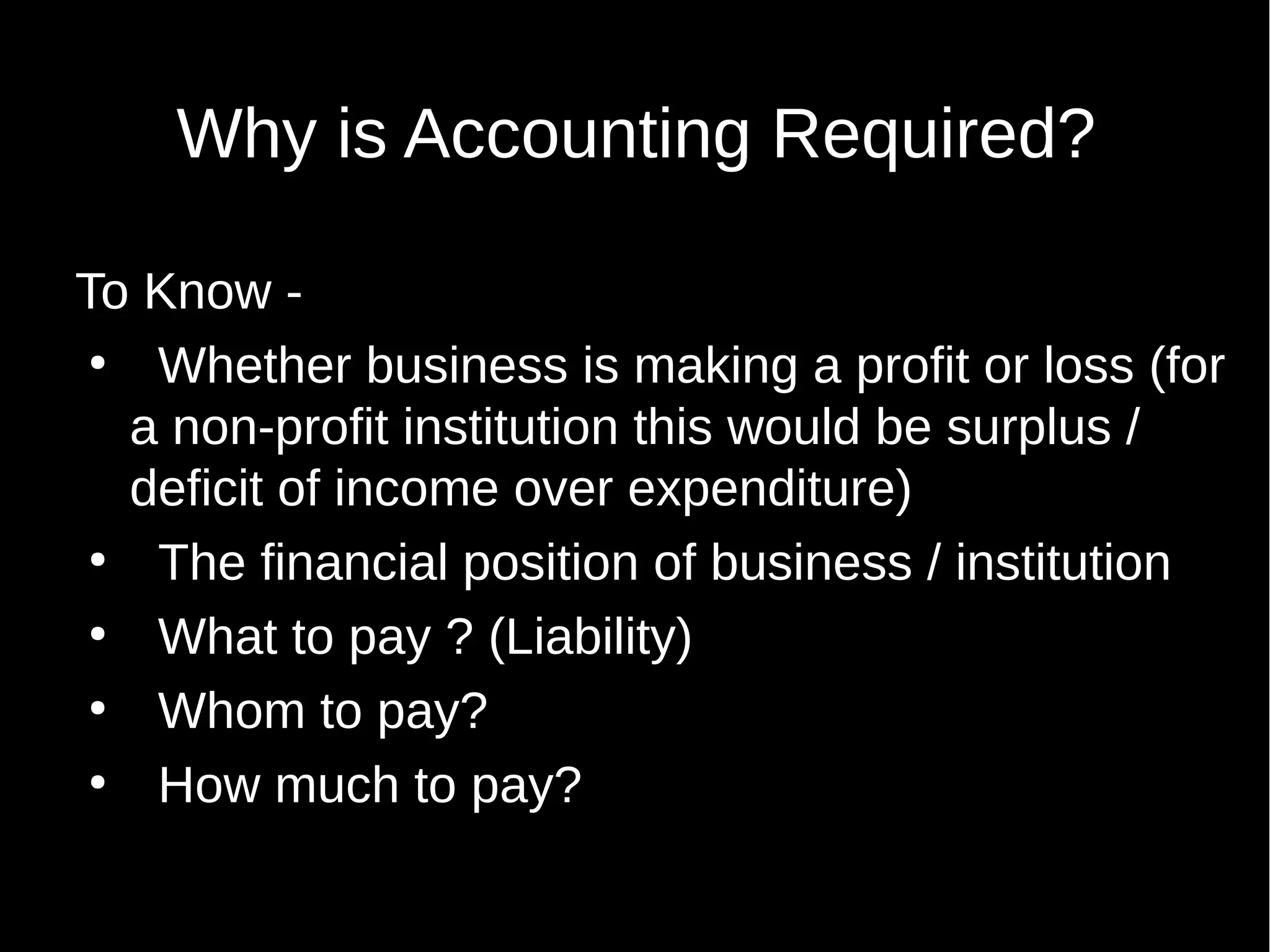 Why is Accounting Required?
To Know ●
Whether business is making a profit or loss (for
a non-profit institution this would be surplus /
deficit of income over expenditure)
●
The financial position of business / institution
●
What to pay ? (Liability)
●
Whom to pay?
●
How much to pay?

 