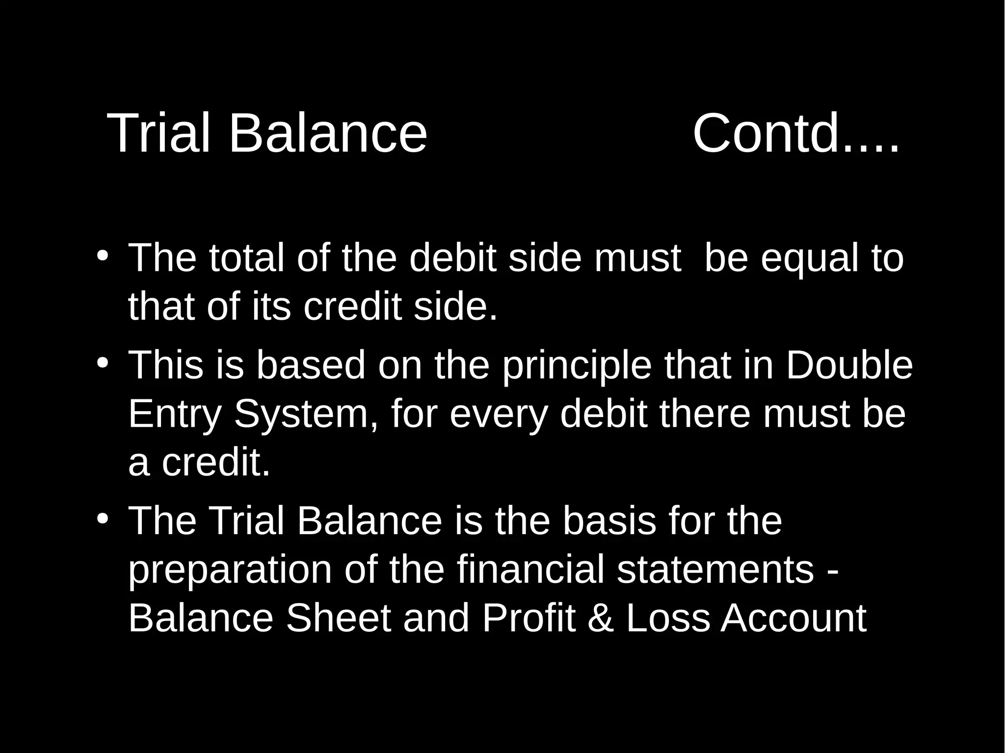Trial Balance
●

●

●

Contd....

The total of the debit side must be equal to
that of its credit side.
This is based on the principle that in Double
Entry System, for every debit there must be
a credit.
The Trial Balance is the basis for the
preparation of the financial statements Balance Sheet and Profit & Loss Account

 