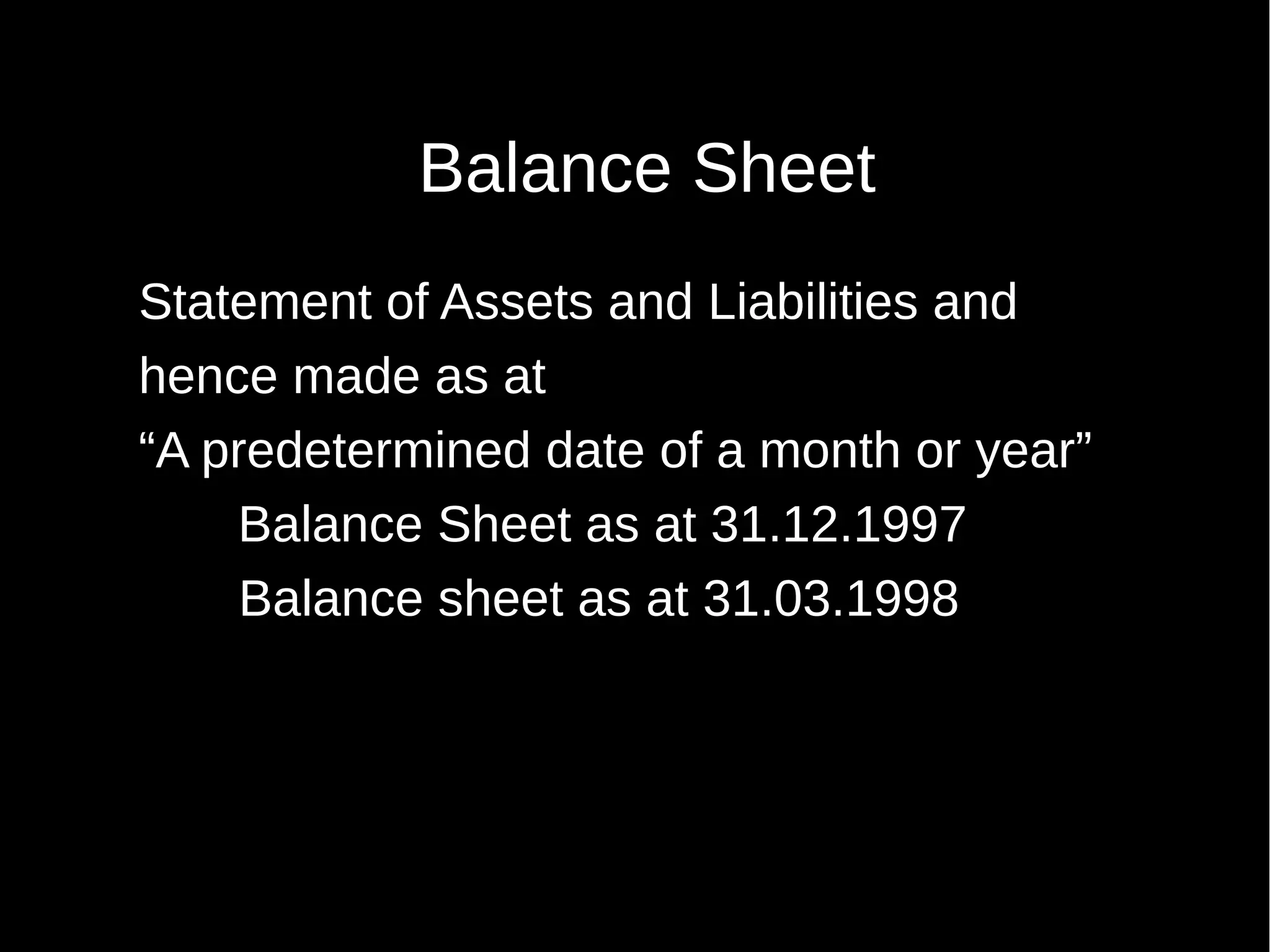 Balance Sheet
Statement of Assets and Liabilities and
hence made as at
“A predetermined date of a month or year”
Balance Sheet as at 31.12.1997
Balance sheet as at 31.03.1998

 