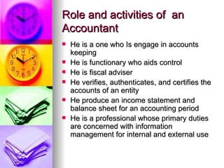 Role and activities of an
Accountant
   He is a one who Is engage in accounts
    keeping
   He is functionary who aids control
   He is fiscal adviser
   He verifies, authenticates, and certifies the
    accounts of an entity
   He produce an income statement and
    balance sheet for an accounting period
   He is a professional whose primary duties
    are concerned with information
    management for internal and external use
 
