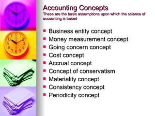 Accounting Concepts
These are the basic assumptions upon which the science of
accounting is based


   Business entity concept
   Money measurement concept
   Going concern concept
   Cost concept
   Accrual concept
   Concept of conservatism
   Materiality concept
   Consistency concept
   Periodicity concept
 