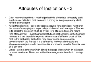 Attributes of Institutions - 3 Cash Flow Management – most organisations often have temporary cash surpluses or deficits in their domestic currency or foreign currency which need to be managed Asset Management – asset allocation accounts for a significant number of the tasks of many players, especially portfolio and fund managers. The aim is to select the assets in which to invest, for a stipulated risk and return Risk Management – most financial institutions hold positions in the financial markets and are therefore exposed to a number of different types of risk. Risk is the probability that a loss may occur due to an unforeseen development in the market. It is a term used to cover all the tools and strategies managers use to minimise risk and avoid a possible financial loss on a position Limits – are net amounts which define the range within which an institution or trader can trade. These are set by the management in order to manage risk 