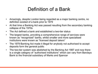 Definition of a Bank Amazingly, despite London being regarded as a major banking centre, no definition existed of a bank prior to 1979 At that time a Banking Act was passed resulting from the secondary banking collapse of the 1970s The Act defined a bank and established a two-tier status The largest banks, providing a comprehensive range of services were known as “recognised” banks, whilst smaller and more specialised institutions were known as “licensed deposit takers” The 1979 Banking Act made it illegal for anybody not authorised to accept deposits form the general public The two-tier system was abolished by the Banking Act 1987 and now there is a single category of “authorised institutions” which can vary from Barclays Bank to the financial subsidiary of Marks and Spencer 